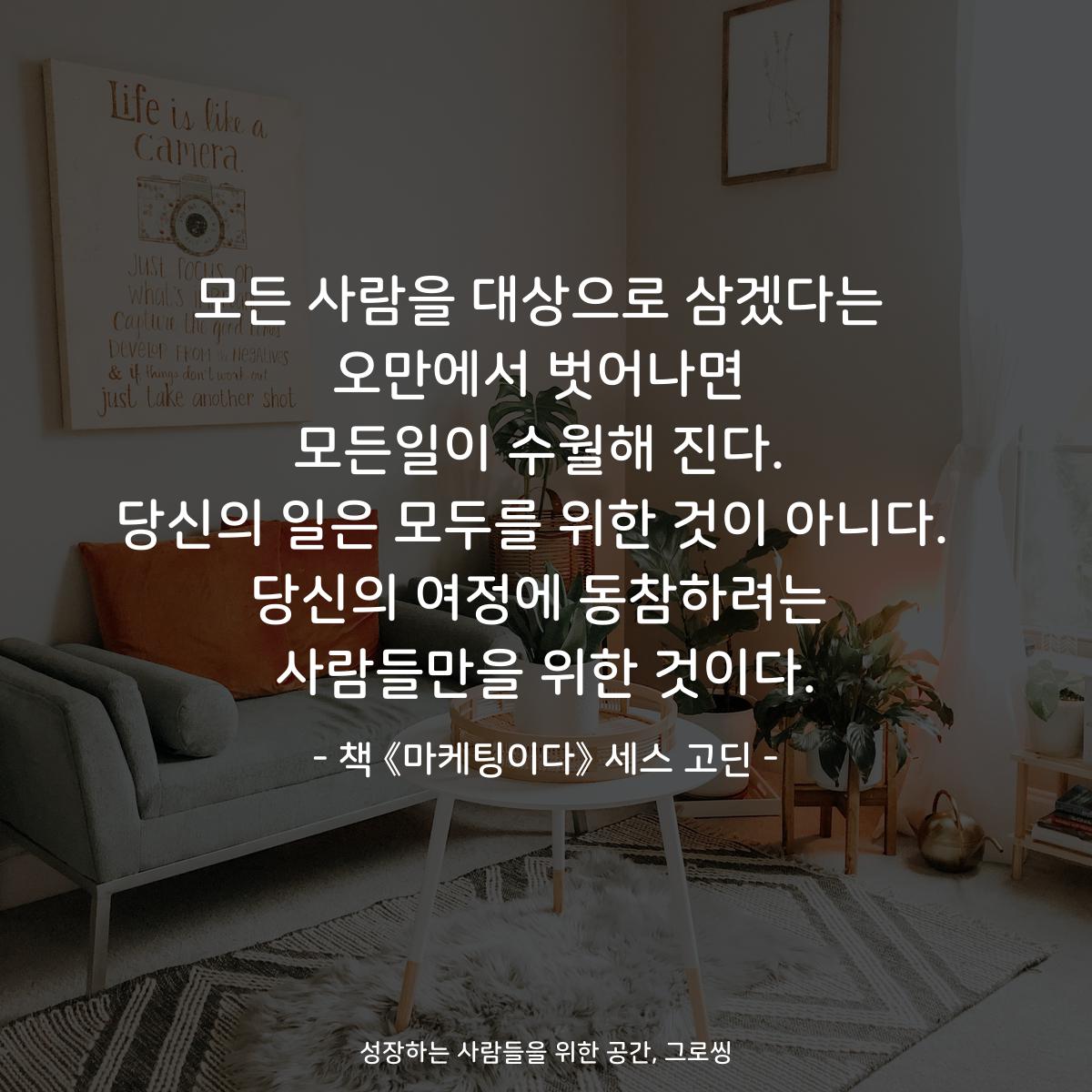 모든 사람을 대상으로 삼겠다는
오만에서 벗어나면
모든일이 수월해 진다.
당신의 일은 모두를 위한 것이 아니다. 
당신의 여정에 동참하려는
사람들만을 위한 것이다.