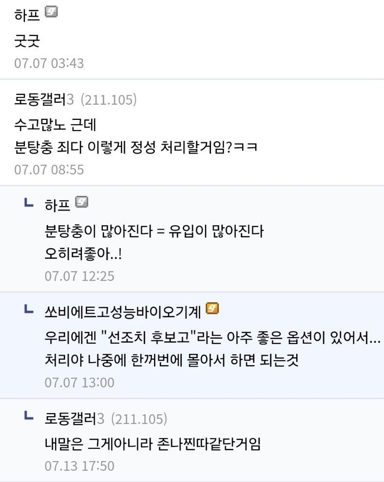 하프 
굿굿 
07.07 03:43 
로동갤러3 (211.105) 
수고많노 근데 
분탕충 죄다 이렇게 정성 처리할거임?ㅋㅋ 
07.07 08:55 
ㄴ하프 
분탕충이 많아진다 = 유입이 많아진다 오히려좋아..! 
07.07 12:25 
ㄴ 
쏘비에트고성능바이오기계 
우리에겐 &quot;선조치 후보고&quot;라는 아주 좋은 옵션이 있어서... 
처리야 나중에 한꺼번에 몰아서 하면 되는것 
07.07 13:00 
ㄴ 
로동갤러3 (211.105) 
내말은 그게아니라 존나찐따같단거임 
07.13 17:50