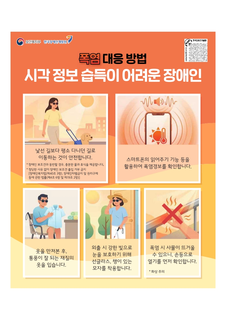 폭염대응방법: 시각정보습득이 어려운 장애인
낯선 길보다 평소 다니던 길로 이동하는 것이 안전합니다. 안내견동반시 충분한 물과 휴식을 제공합니다.
스마트폰의 읽어주기 기능을 활용하여 폭염경보를 확인합니다.
옷을 만져본 후 통풍이 잘 되는 재질의 옷을 입습니다.
외출시 강한 빛으로 눈을 보호하기 위해 선글라스, 챙이 있는 모자를 착용합니다.
폭염시 사물이 뜨거울 수 있으니 손등으로 열기를 먼저 확인합니다.
