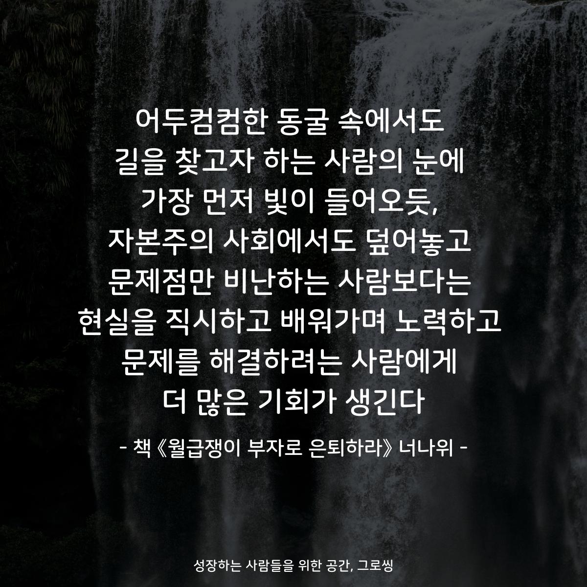 어두컴컴한 동굴 속에서도
길을 찾고자 하는 사람의 눈에
가장 먼저 빛이 들어오듯,
자본주의 사회에서도 덮어놓고
문제점만 비난하는 사람보다는
현실을 직시하고 배워가며 노력하고
문제를 해결하려는 사람에게
더 많은 기회가 생긴다