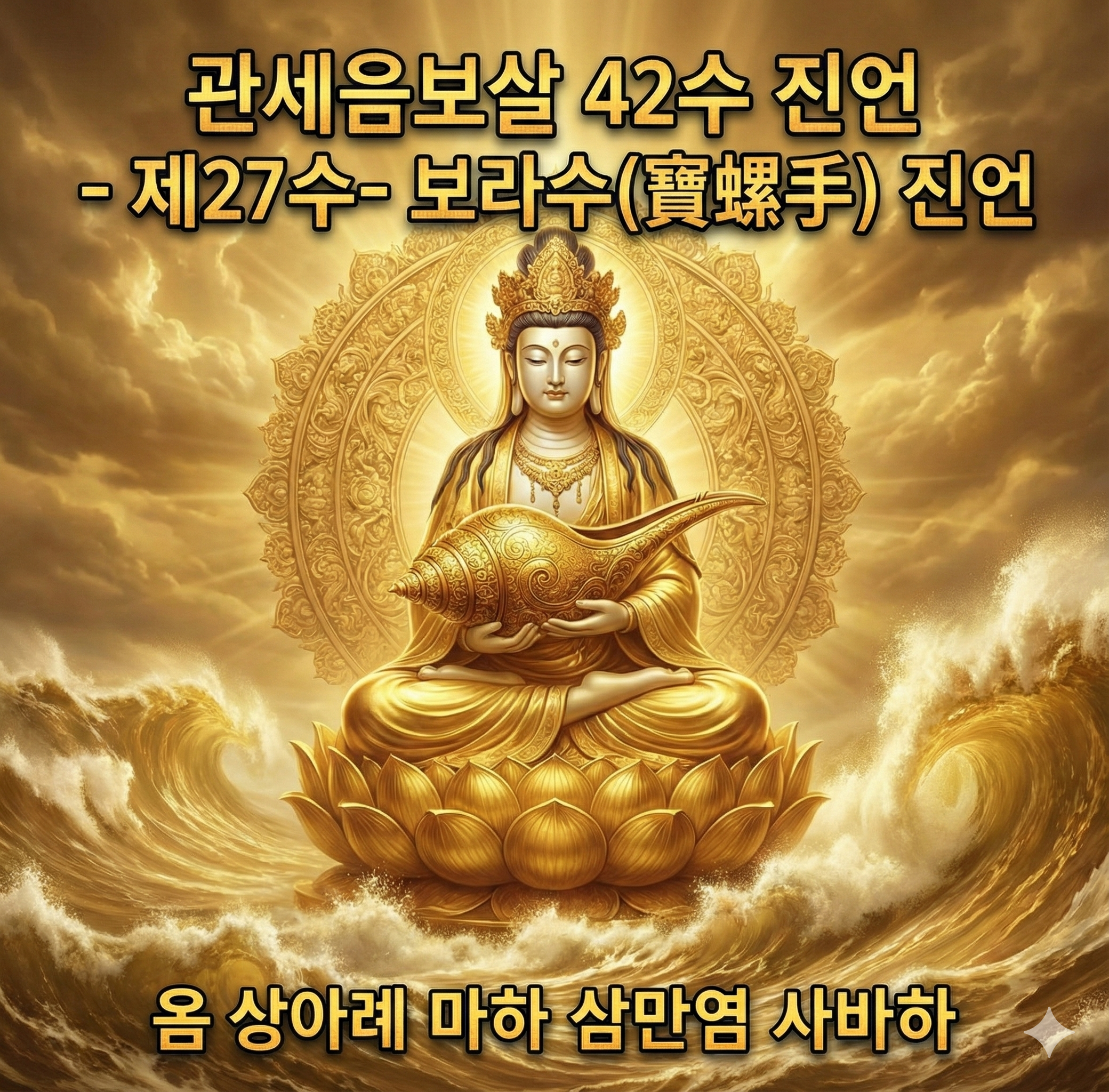 지혜롭고 자비로우신 불자님 여러분,
오늘 우리는 관세음보살님의 사십이수(四十二手) 중 스물일곱 번째, **대자대비의 갑옷과도 같은 ‘보라수(寶螺手) 진언’**을 마주하고 있습니다.
이 사바세계의 거친 파도 속에서 때로는 두렵고, 때로는 힘겨운 순간을 맞이할 때, 관세음보살님께서는 이 보배로운 소라 고둥(寶螺)을 든 손으로 우리에게 다가오십니다. 이 진언은 단순한 주문이 아닙니다. 어머니와 같은 관세음보살님께서 당신의 사랑하는 자식들이 그 어떤 순간에도 다치지 않도록 내어주신 가장 강력한 보호의 약속입니다.
🛡️ 언제 어디서나 함께하는 절대적인 보호의 힘
제27수 보라수(寶螺手) 진언
『 옴 상아례 마하 삼만염 사바하 』
이 거룩한 진언은 **“언제 어디서나 호법신장(護法神將)들의 철통같은 호위를 받게 하는 진언”**입니다.
관세음보살님께서 보배로운 소라를 들어 법의 소리를 울리시면, 시방세계의 모든 호법선신들이 그 소리에 감응하여 진언을 염송하는 불자님 주변으로 모여듭니다. 마치 그림자가 몸을 따르듯, 강력한 신장들이 여러분의 앞길을 열고 뒤를 지키며, 그 어떤 삿된 기운이나 재난도 범접하지 못하도록 결계를 칩니다.
이 진언을 가슴에 품는 순간, 여러분은 더 이상 혼자가 아닙니다. 관세음보살님의 위신력과 수많은 호법성중의 비호 아래, 가장 안전하고 평온한 삶을 살아가게 되는 것입니다.
🙏 간절한 기도가 만드는 기적의 삶
사랑하는 불자님, 이 진언을 염송하며 얻게 될 공덕은 실로 한량이 없습니다.
액운이 비켜가고 상서러움이 깃듭니다. 삶을 가로막던 장애와 뜻하지 않은 재난들이 호법신장의 위엄 앞에 물러갑니다. 험난한 길이 평탄해지고, 어둠이 걷힌 자리에 부처님의 광명이 비추어 평안한 삶이 펼쳐집니다.
흔들리지 않는 마음의 평화를 얻습니다. “나는 관세음보살님의 보호 아래 있다”는 확고한 믿음은 그 어떤 두려움도 이겨내는 용기가 됩니다. 불안했던 마음이 잔잔한 호수처럼 고요해지며 진정한 내면의 안정을 찾게 됩니다.
간절한 소원이 반드시 성취됩니다. 여러분이 진심을 다해 “옴 상아례 마하 삼만염 사바하”를 부를 때, 그 간절한 파동은 관세음보살님의 대원력(大願力)과 맞닿습니다. 호법신장들이 여러분의 기도를 돕기에, 마음에 품은 선한 소원들이 마침내 현실로 이루어지는 가피를 입게 될 것입니다.
📿 불심을 깨우는 염송의 자세
이 귀한 진언의 힘을 온전히 나의 것으로 만들기 위해서는 오직 **‘간절한 일심(一心)’**이 필요합니다.
매 순간, 진심을 다해 부르십시오. 입으로만 외우는 것이 아니라, 가슴 깊은 곳에서 우러나오는 신심으로 관세음보살님을 찾으십시오. 여러분의 간절함이 깊어질수록 보호의 힘은 더욱 강력해집니다.
모든 것을 맡기고 편안하게 집중하십시오. 몸과 마음의 긴장을 풀고, 오직 진언의 소리에 귀 기울이십시오. 내가 진언이 되고, 진언이 내가 되는 순간, 여러분은 관세음보살님과 하나가 됩니다.
끊임없이 이어가십시오. 매일매일 밥을 먹듯, 숨을 쉬듯 이 진언을 놓지 마십시오. 꾸준히 쌓아 올린 기도의 공덕은 그 무엇과도 바꿀 수 없는 여러분 삶의 가장 든든한 버팀목이 될 것입니다.
불자님 여러분,
관세음보살님께서는 지금 이 순간에도 천 개의 눈으로 우리를 살피시고, 천 개의 손으로 우리를 거두어 주십니다.
두려워하지 마십시오. 망설이지 마십시오. 보라수 진언, 이 위대한 보호의 진언을 등불 삼아 당당하게 나아가십시오.
여러분의 간절한 기도가 닿는 그곳에, 호법신장들의 힘찬 옹호와 관세음보살님의 따뜻한 가피가 반드시 함께할 것입니다. 여러분의 삶에 소원성취의 기적이 꽃피우기를 부처님 전에 두 손 모아 기원합니다.
나무 대자대비 관세음보살 마하살 ()