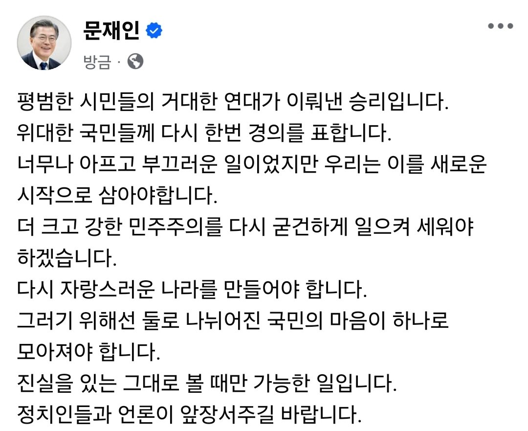 문재인
방금
평범한 시민들의 거대한 연대가 이뤄낸 승리입니다.
위대한 국민들께 다시 한번 경의를 표합니다.
너무나 아프고 부끄러운 일이었지만 우리는 이를 새로운 시작으로 삼아야합니다.
더 크고 강한 민주주의를 다시 굳건하게 일으켜 세워야 하겠습니다.
다시 자랑스러운 나라를 만들어야 합니다.
그러기 위해선 둘로 나뉘어진 국민의 마음이 하나로 모아져야 합니다.
진실을 있는 그대로 볼 때만 가능한 일입니다.
정치인들과 언론이 앞장서주길 바랍니다.