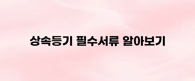 상속등기 시 필요한 서류 총정리│발급 방법과 준비 절차까지