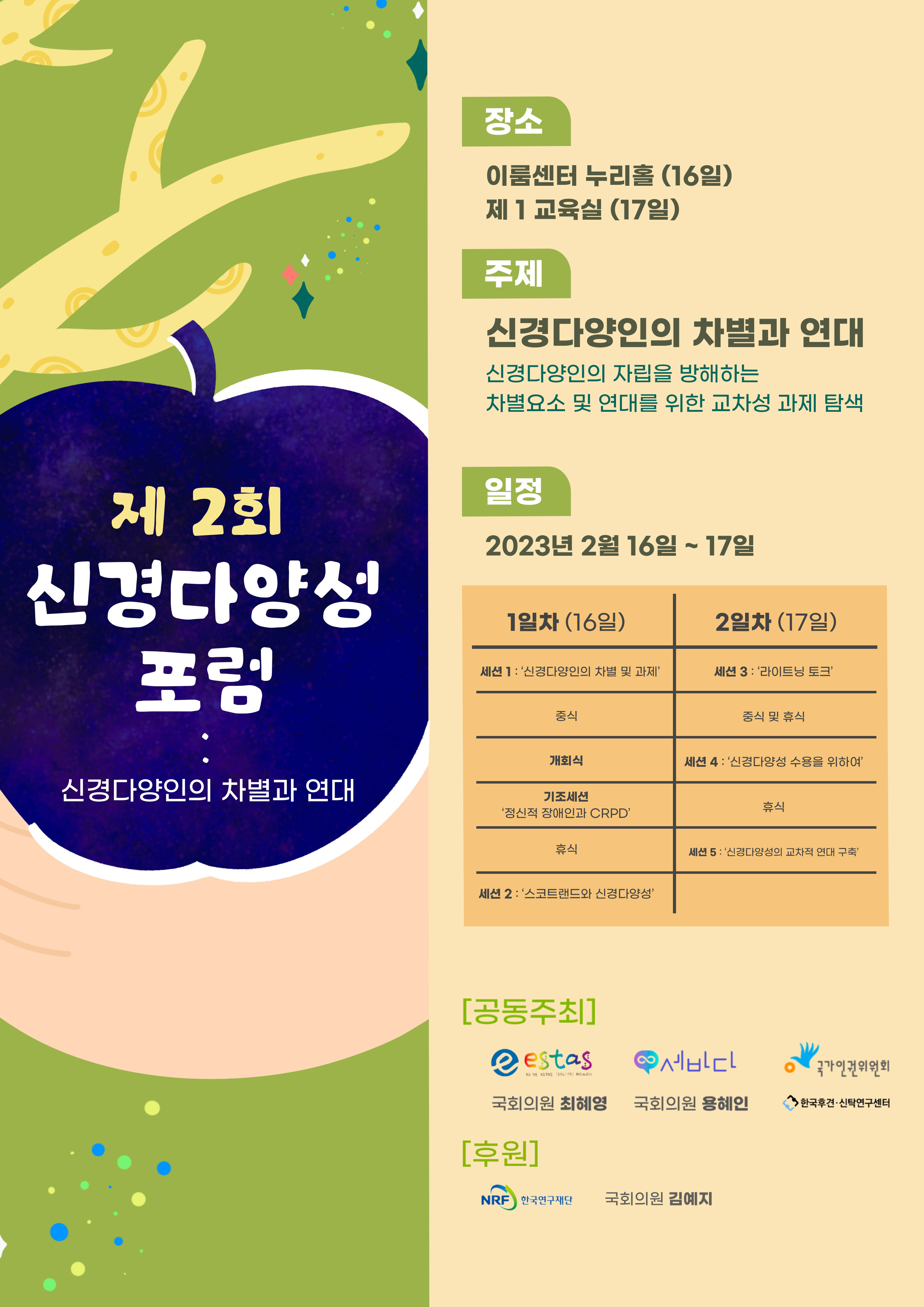 [메인 포스터]
왼쪽에는 연두색 나무에 우주를 담은 사과가 걸려있고 손이 그것을 받는다. 오른쪽에는 행사 정보가 담겨있다.

[주제] 신경다양인의 차별과 연대
*신경다양인 자립을 방해하는 차별요소 및 연대를 위한 교차성 과제 탐색



[일시] 2023년 2월 16-17일 (목&middot;금) 10:00-17:30


[장소] 이룸센터 누리홀 (16일) &middot; 제1교육실 (17일) &middot; 온라인 웨비

[공동 주최] 신경다양성 지지모임 세바다 &middot; 성인자폐(성)자조모임 estas &middot; 국회의원 최혜영 &middot; 국회의원 용혜인 &middot; 국가인권위원회 &middot; 한국후견‧신탁연구센터

[후원] 한국연구재단 &middot; 국회의원 김예지