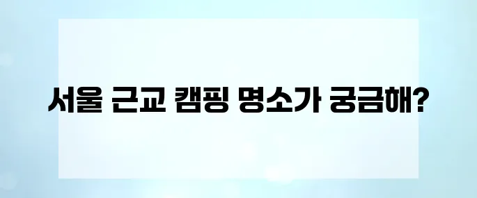 아이와 함께하는 5월 가족 캠핑! 서울 근교 추천 장소 TOP 7