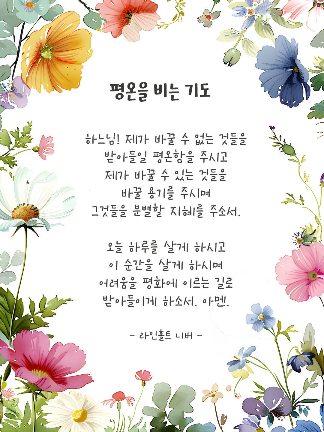 평온을 비는 기도 (Serenity Prayer) 하느님, 제가 바꿀 수 없는 것들을 받아들일 평온함을 주시고 제가 바꿀 수 있는 것들을 바꿀 용기를 주시며 그것들을 분별할 지혜를 주소서. 오늘 하루를 살게 하시고 이 순간을 살게 하시며 어려움을 평화에 이르는 길로 받아들이게 하소서. 아멘. - 라인홀트 니버(Karl Paul Reinhold Niebuhr) 평온을 위한 기도 이미지 다운로드