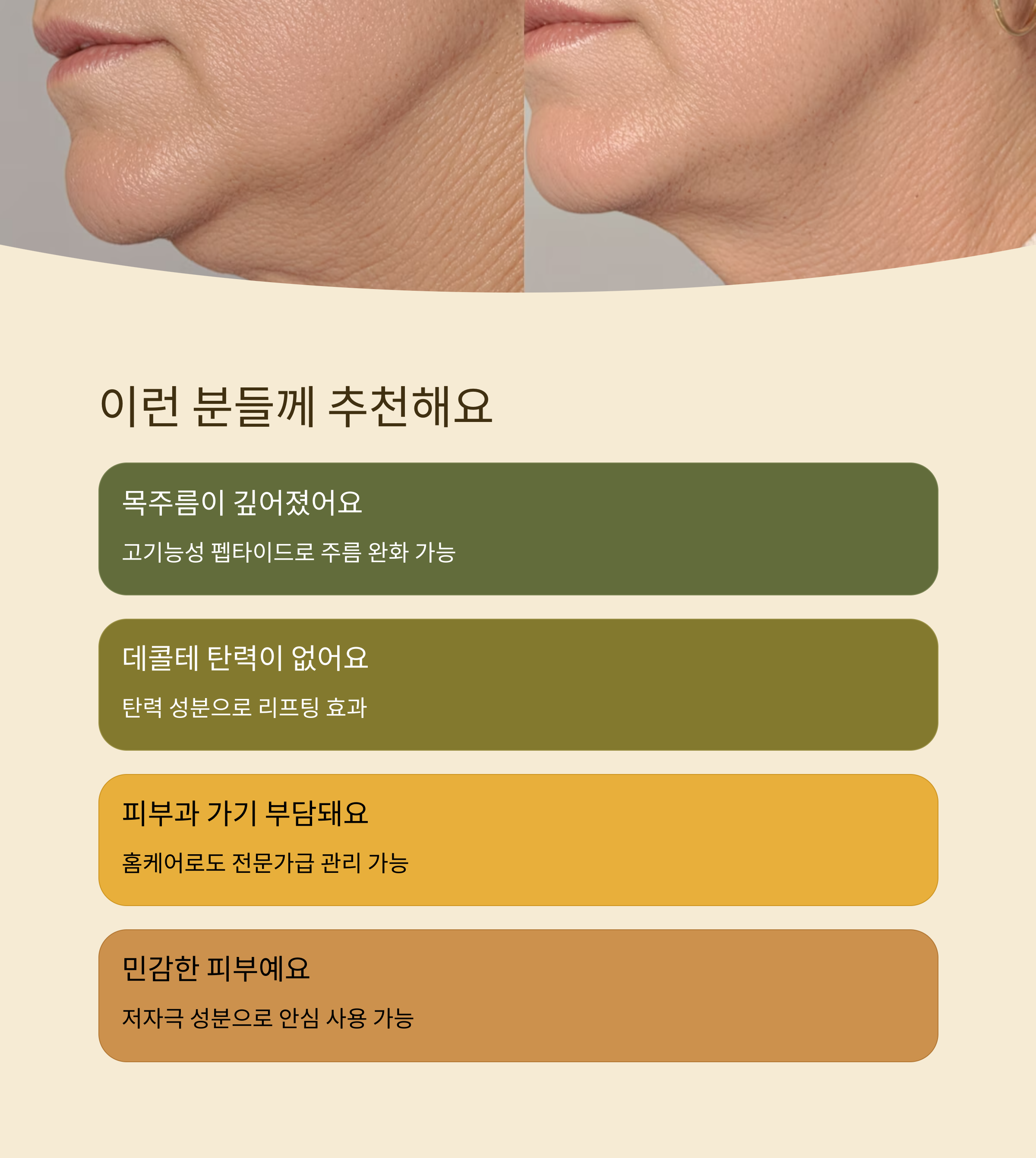 이런 분들께 추천해요

목주름이 깊어졌어요

고기능성 펩타이드로 주름 완화 가능

데콜테 탄력이 없어요

탄력 성분으로 리프팅 효과

피부과 가기 부담돼요

홈케어로도 전문가급 관리 가능

민감한 피부예요

저자극 성분으로 안심 사용 가능