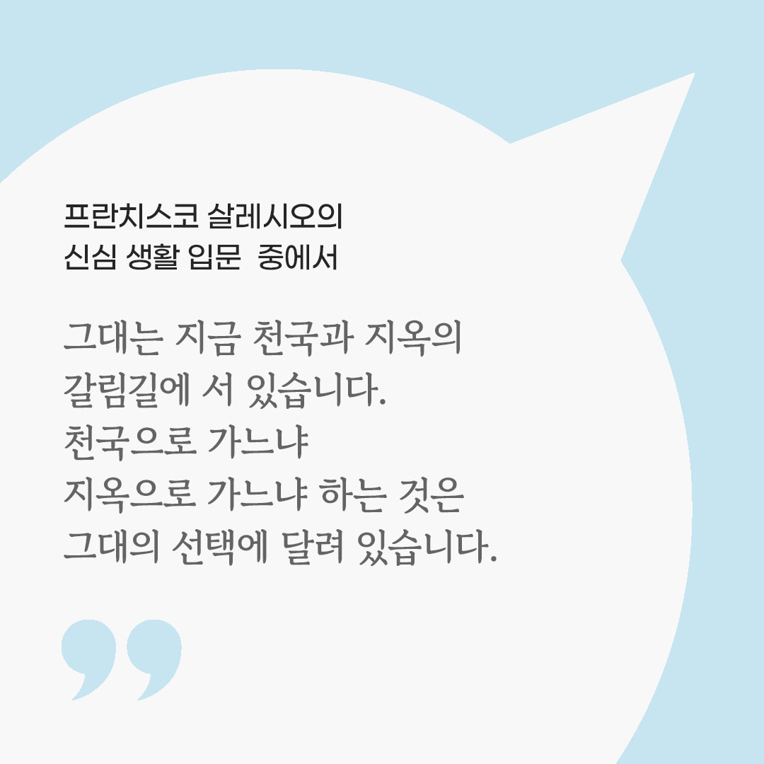 그대는 지금 천국과 지옥의 갈림길에 서 있습니다. 천국으로 가느냐 지옥으로 가느냐 하는 것은 그대의 선택에 달려 있습니다. (프란치스코 살레시오의 신심 생활 입문 중에서) 피어나네 마음을 살리는 가톨릭 명언 이미지