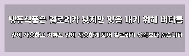 냉동식품은 칼로리가 낮지만 맛을 내기 위해 버터를 많이 사용하고 기름도 많이 사용하게 되어 칼로리가 생각보다 높습니다