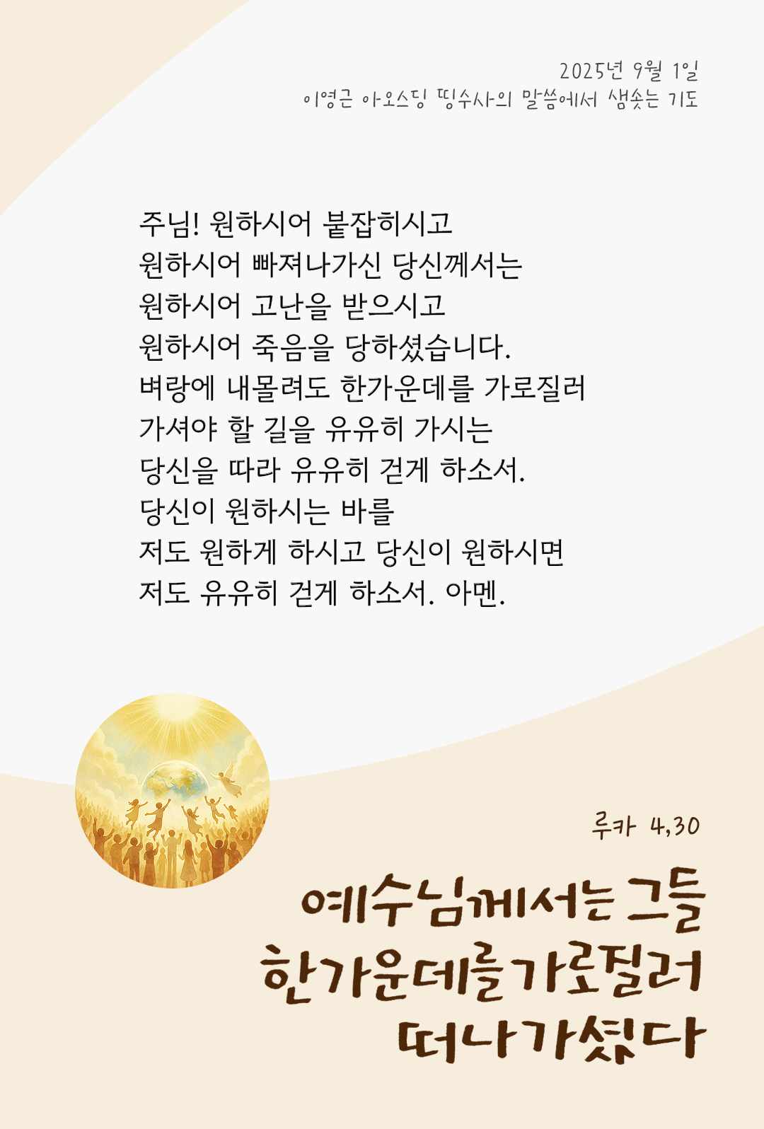 주님! 원하시어 붙잡히시고 원하시어 빠져나가신 당신께서는 원하시어 고난을 받으시고 원하시어 죽음을 당하셨습니다. 벼랑에 내몰려도 한가운데를 가로질러 가셔야 할 길을 유유히 가시는 당신을 따라 유유히 걷게 하소서. 당신이 원하시는 바를 저도 원하게 하시고 당신이 원하시면 저도 유유히 걷게 하소서. 아멘. by 이영근 아오스딩 신부 띵수사의 말씀에서 샘솟는 기도(말샘기도)