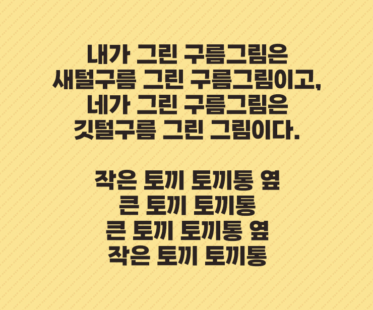 내가 그린 구름그림은
새털구름 그린 구름그림이고&#44;
네가 그린 구름그림은
깃털구름 그린 그림이다.


작은 토끼 토끼통 옆
큰 토끼 토끼통
큰 토끼 토끼통 옆
작은 토끼 토끼통