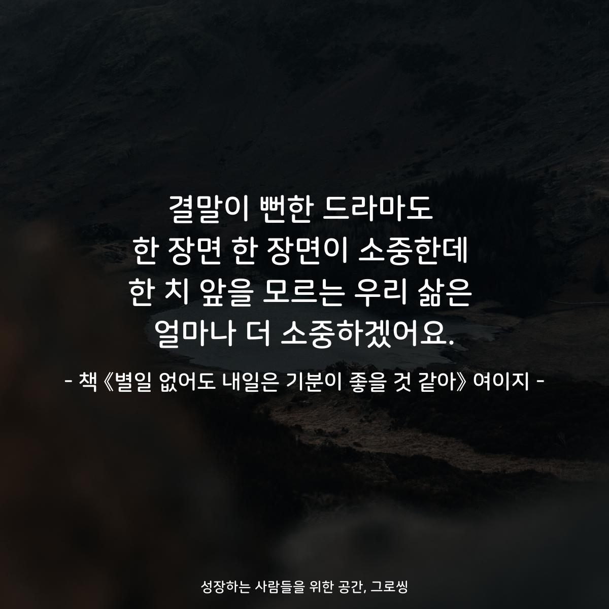 결말이 뻔한 드라마도
한 장면 한 장면이 소중한데
한 치 앞을 모르는 우리 삶은
얼마나 더 소중하겠어요.