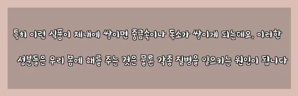  특히 이런 식품이 체내에 쌓이면 중금속이나 독소가 쌓이게 되는데요, 이러한 성분들은 우리 몸에 해를 주는 것은 물론 각종 질병을 일으키는 원인이 됩니다