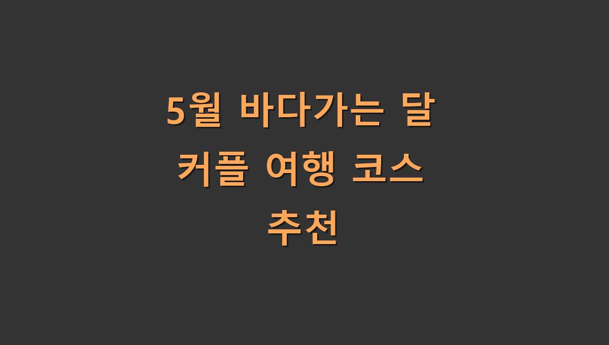 5월 바다가는 달 커플 여행 코스 추천