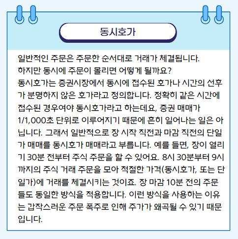 주식 용어 정리 일반적인 주문은 주문한 순서대로 거래가 체결됩니다. 하지만 동시에 주문이 몰리면 어떻게 될까요? 동시호가는 증권시장에서 동시에 접수된 호가나 시간의 선후가 분명하지 않은 호가라고 정의합니다. 정확히 같은 시간에 접수된 경우여야 동시호가라고 하는데요, 증권 매매가 1/1,000초 단위로 이루어지기 때문에 흔히 일어나는 일은 아닙니다. 그래서 일반적으로 장 시작 직전과 마감 직전의 단일가 매매를 동시호가 매매라고 부릅니다. 예를 들면, 장이 열리기 30분 전부터 주식 주문을 할 수 있어요. 8시 30분부터 9시까지의 주식 거래 주문을 모아 적절한 가격(동시호가, 또는 단일가)에 거래를 체결시키는 것이죠. 장 마감 10분 전의 주문들도 동일한 방식을 적용합니다. 이런 방식을 사용하는 이유는 갑작스러운 주문 폭주로 인해 주가가 왜곡될 수 있기 때문입니다.