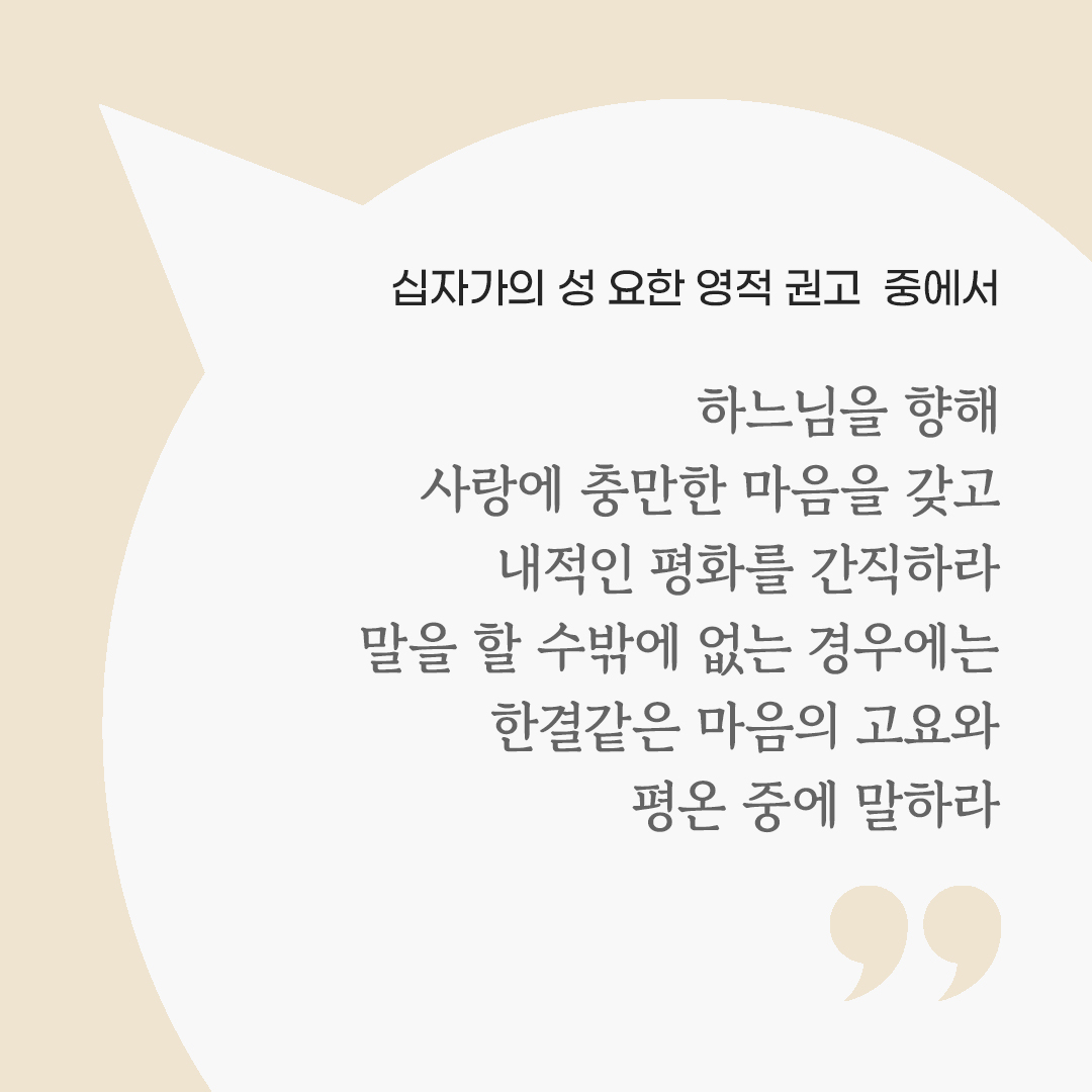하느님을 향해 사랑에 충만한 마음을 갖고 내적인 평화를 간직하라. 말을 할 수밖에 없는 경우에는 한결같은 마음의 고요와 평온 중에 말하라. (십자가의 성 요한 영적 권고 중에서) by 피어나네 마음을 살리는 가톨릭 명언 이미지