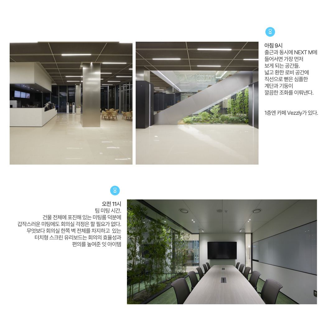 아침 9시 
출근과 동시에 NEXT M에 들어서면 가장 먼저 보게 되는 공간들. 넓고 환한 로비 공간에 직선으로 뻗은 심플한 계단과 기둥이 깔끔한 조화를 이뤄낸다. 
1층엔 카페 Vezzly가 있다. 

오전 11시 
팀 미팅 시간. 건물 전체에 포진해 있는 미팅룸 덕분에 갑작스러운 미팅에도 회의실 걱정은 할 필요가 없다. 무엇보다 회의실 한쪽 벽 전체를 차지하고 있는 터치형 스크린 유리보드는 회의의 효율성과 편의를 높여준 잇 아이템.