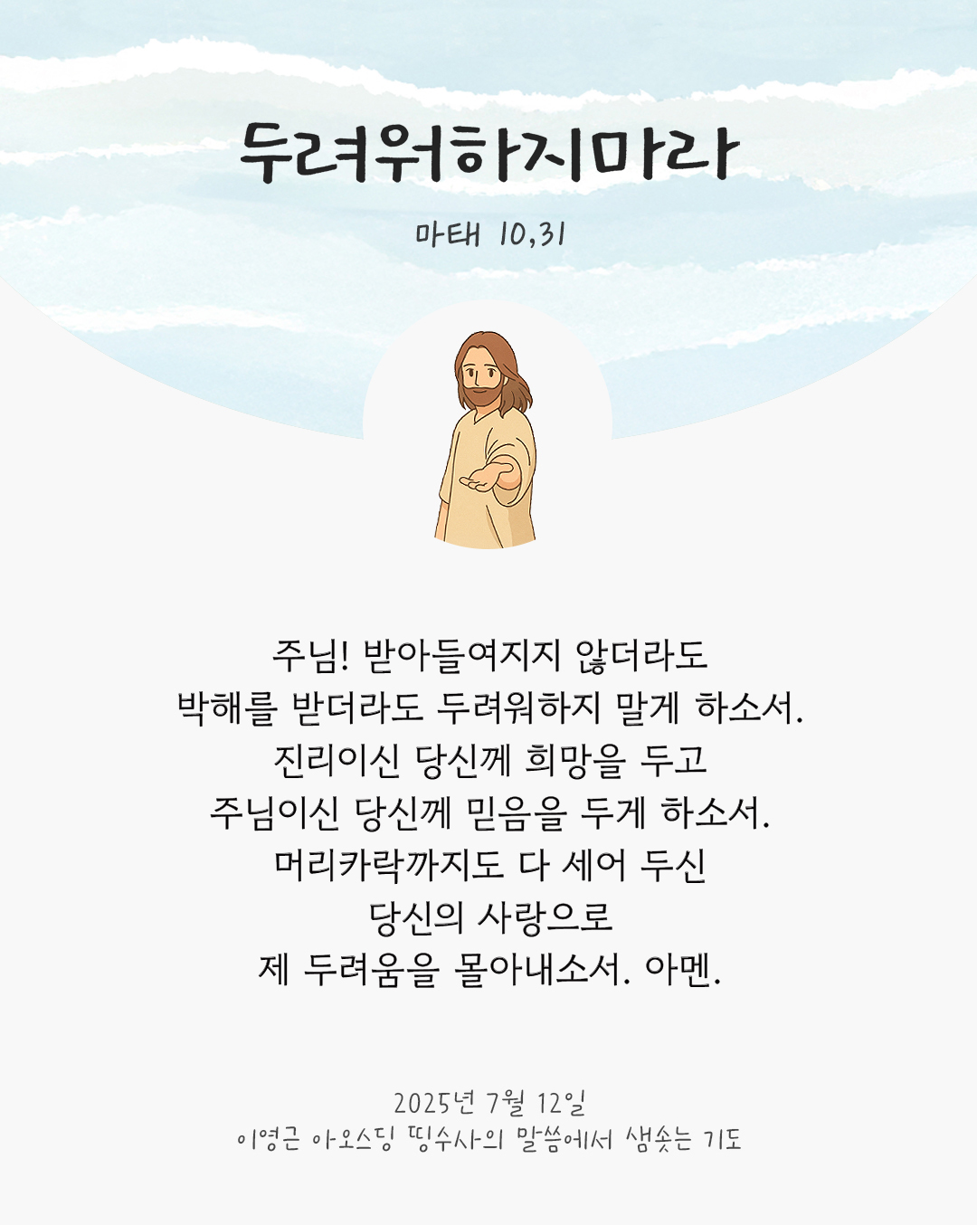 주님! 받아들여지지 않더라도 박해를 받더라도 두려워하지 말게 하소서. 진리이신 당신께 희망을 두고 주님이신 당신께 믿음을 두게 하소서. 머리카락까지도 다 세어 두신 당신의 사랑으로 제 두려움을 몰아내소서. 아멘. by 이영근 아오스딩 신부 띵수사의 말씀에서 샘솟는 기도(말샘기도)