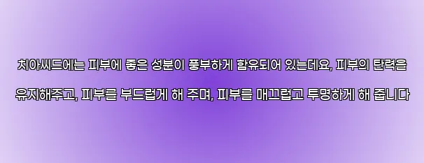  치아씨드에는 피부에 좋은 성분이 풍부하게 함유되어 있는데요, 피부의 탄력을 유지해주고, 피부를 부드럽게 해 주며, 피부를 매끄럽고 투명하게 해 줍니다