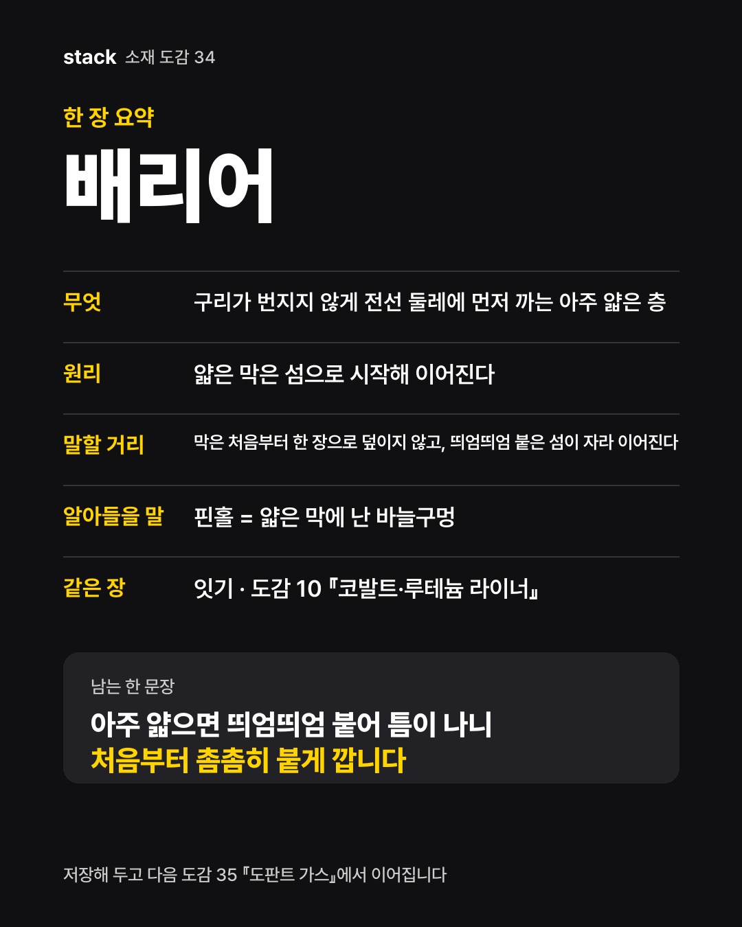 한 장 요약 배리어 — 무엇 — 구리가 번지지 않게 전선 둘레에 먼저 까는 아주 얇은 층 · 원리 — 얇은 막은 섬으로 시작해 이어진다 · 말할 거리 — 막은 처음부터 한 장으로 덮이지 않고, 띄엄띄엄 붙은 섬이 자라 이어진다 · 알아들을 말 — 핀홀 = 얇은 막에 난 바늘구멍 · 같은 장 — 잇기 · 도감 10 『코발트·루테늄 라이너』
