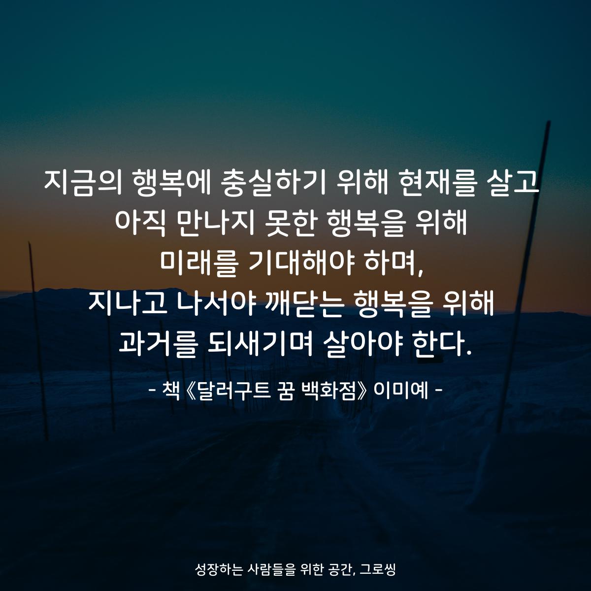 지금의 행복에 충실하기 위해 현재를 살고
아직 만나지 못한 행복을 위해
미래를 기대해야 하며,
지나고 나서야 깨닫는 행복을 위해
과거를 되새기며 살아야 한다.