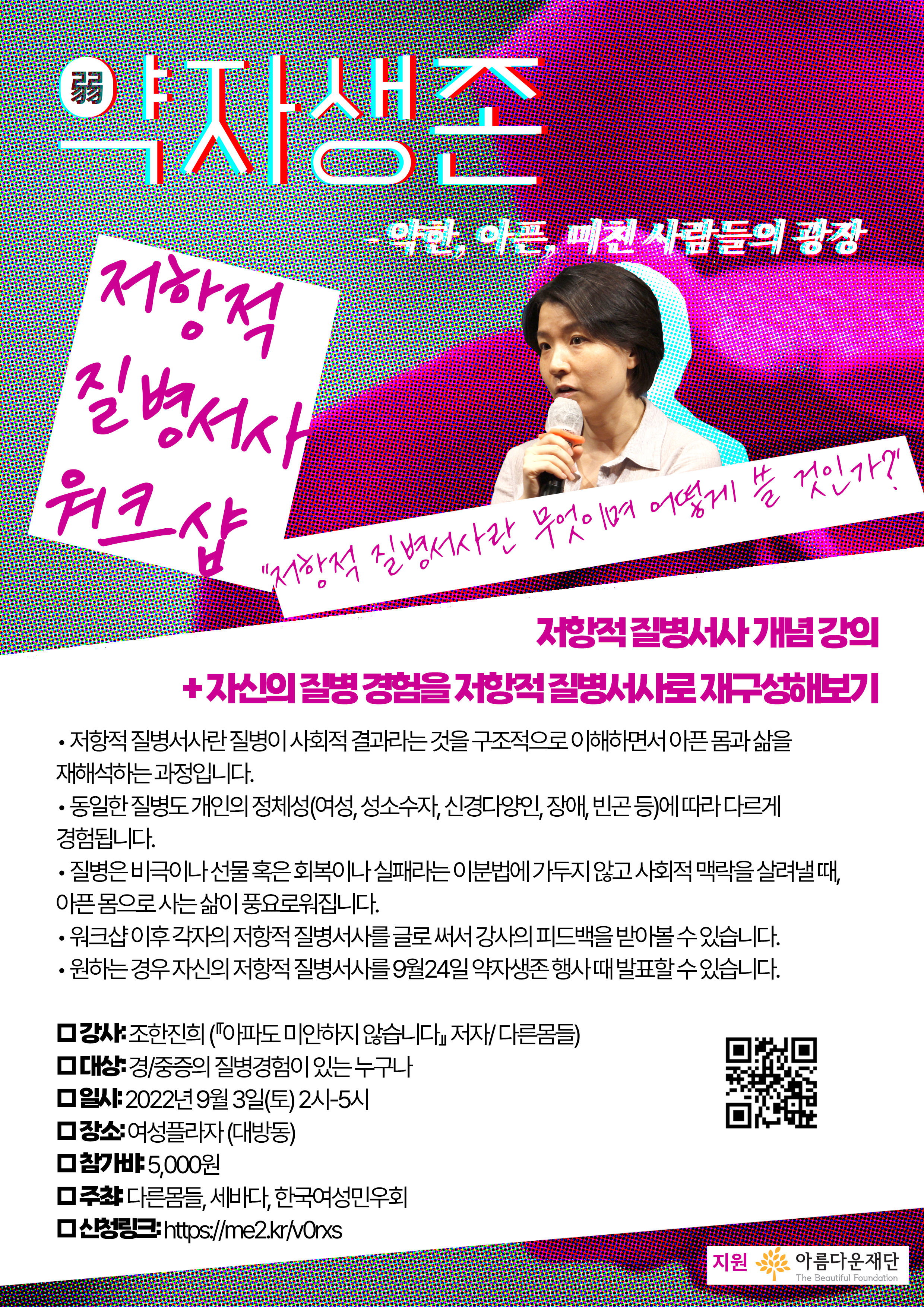 배경: 약자생존 메인 포스터와 같은 분홍색 장미가 도트 효과를 받고 있다.

약자생존
- 약한, 아픈, 미친 사람들의 광장

"저항적 질병서사란 무엇이며 어떻게 쓸 것인가?"
: 저항적 질병서사 개념 강의 + 자신의 질병 경험을 저항적 질병서사로 재구성해보기
저항적 질병서사란 질병이 사회적 결과라는 것을 구조적으로 이해하면서 아픈 몸과 삶을 재해석하는 과정입니다.
동일한 질병도 개인의 정체성(여성, 성소수자, 신경다양인, 장애, 빈곤 등)에 따라 다르게 경험 됩니다.
질병은 비극이나 선물 혹은 회복이나 실패라는 이분법에 가두지 않고 사회적 맥락을 살려낼 때, 아픈 몸으로 사는 삶이 풍요로워 집니다.
워크샵 이후 각자의 저항적질병서사를 글로 써서 강사의 피드백을 받아 볼 수 있습니다.
원하는 경우 자신의 저항적 질병서사를 9월24일 약자생존 행사 때 발표 할 수 있습니다.
□ 강사: 조한진희 (『아파도 미안하지 않습니다』 저자/ 다른몸들)

□ 대상: 경/중증의 질병경험 있는 누구나

□ 일시: 2022년 9월 3일(토) 2시-5시

□ 장소: 여성플라자 (대방동)

□ 참가비: 5,000원

□ 주최: 다른몸들, 세바다, 한국여성민우회

□ 신청링크: https://me2.kr/v0rxs