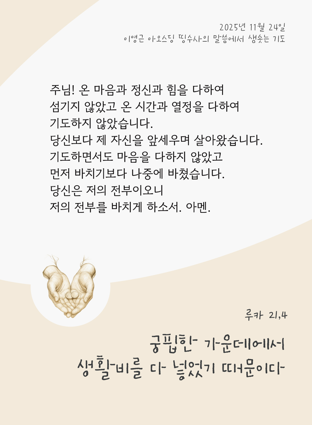 주님! 온 마음과 정신과 힘을 다하여 섬기지 않았고 온 시간과 열정을 다하여 기도하지 않았습니다. 당신보다 제 자신을 앞세우며 살아왔습니다. 기도하면서도 마음을 다하지 않았고, 먼저 바치기보다 나중에 바쳤습니다. 당신은 저의 전부이오니, 저의 전부를 바치게 하소서. 아멘. by 이영근 아오스딩 신부 띵수사의 말씀에서 샘솟는 기도(말샘기도)