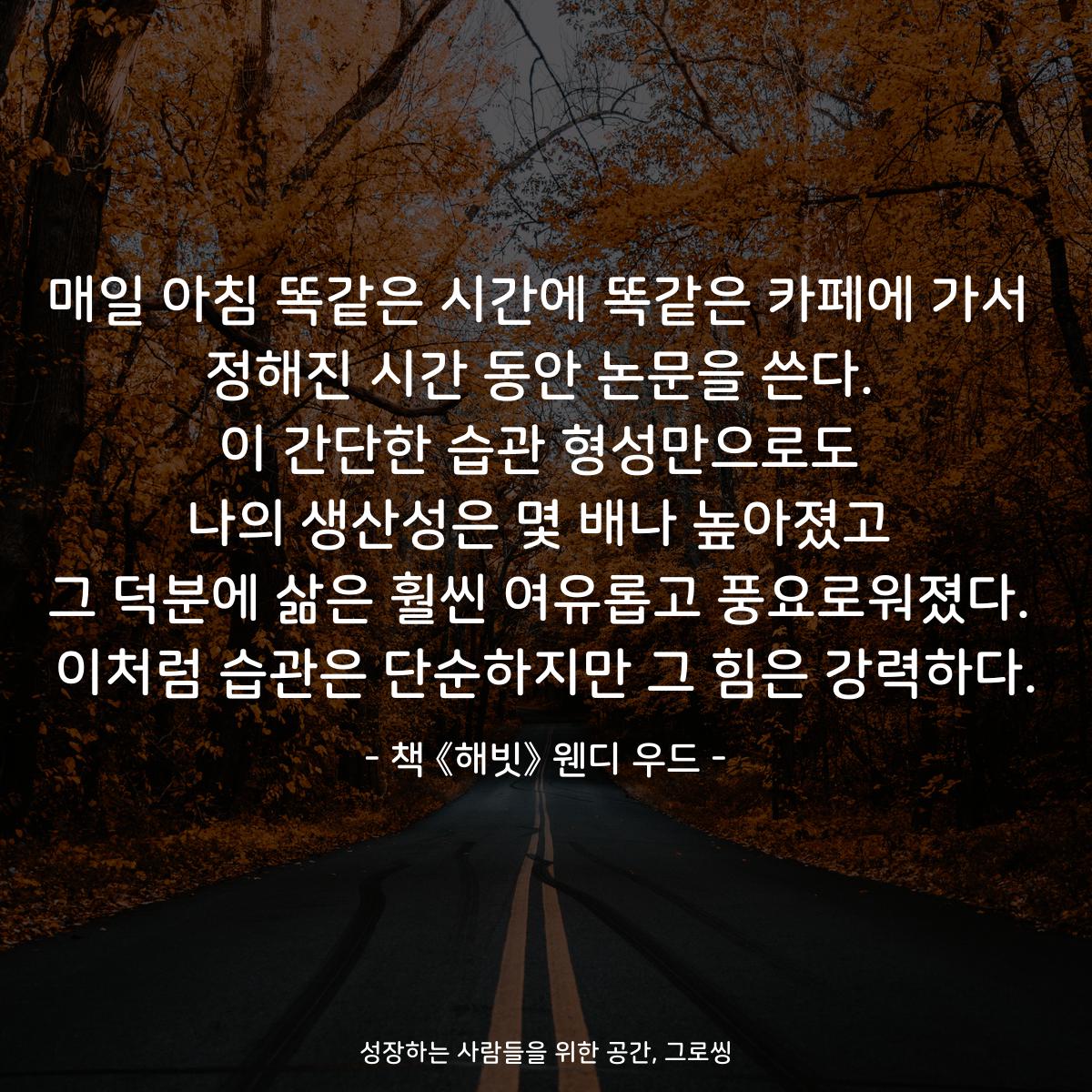 매일 아침 똑같은 시간에 똑같은 카페에 가서
정해진 시간 동안 논문을 쓴다.
이 간단한 습관 형성만으로도
나의 생산성은 몇 배나 높아졌고
그 덕분에 삶은 훨씬 여유롭고 풍요로워졌다.
이처럼 습관은 단순하지만 그 힘은 강력하다.