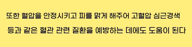  또한, 혈압을 안정시키고 피를 맑게 해주어 고혈압, 심근경색 등과 같은 혈관 관련 질환을 예방하는 데에도 도움이 된다.