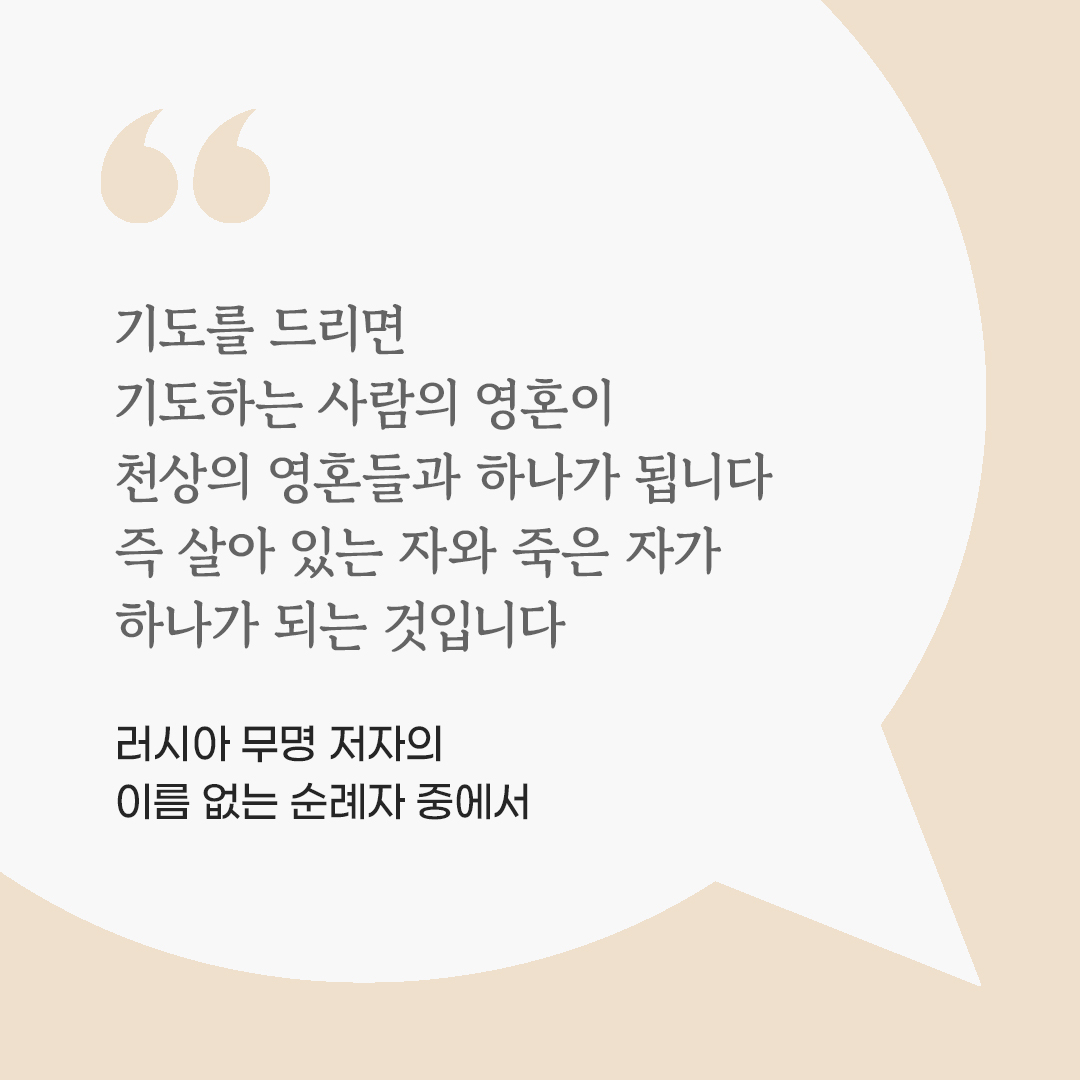 기도를 드리면 기도하는 사람의 영혼이 천상의 영혼들과 하나가 됩니다. 즉 살아 있는 자와 죽은 자가 하나가 되는 것입니다. (러시아 무명 저자의 이름 없는 순례자 중에서) by 피어나네 마음을 살리는 가톨릭 명언 이미지