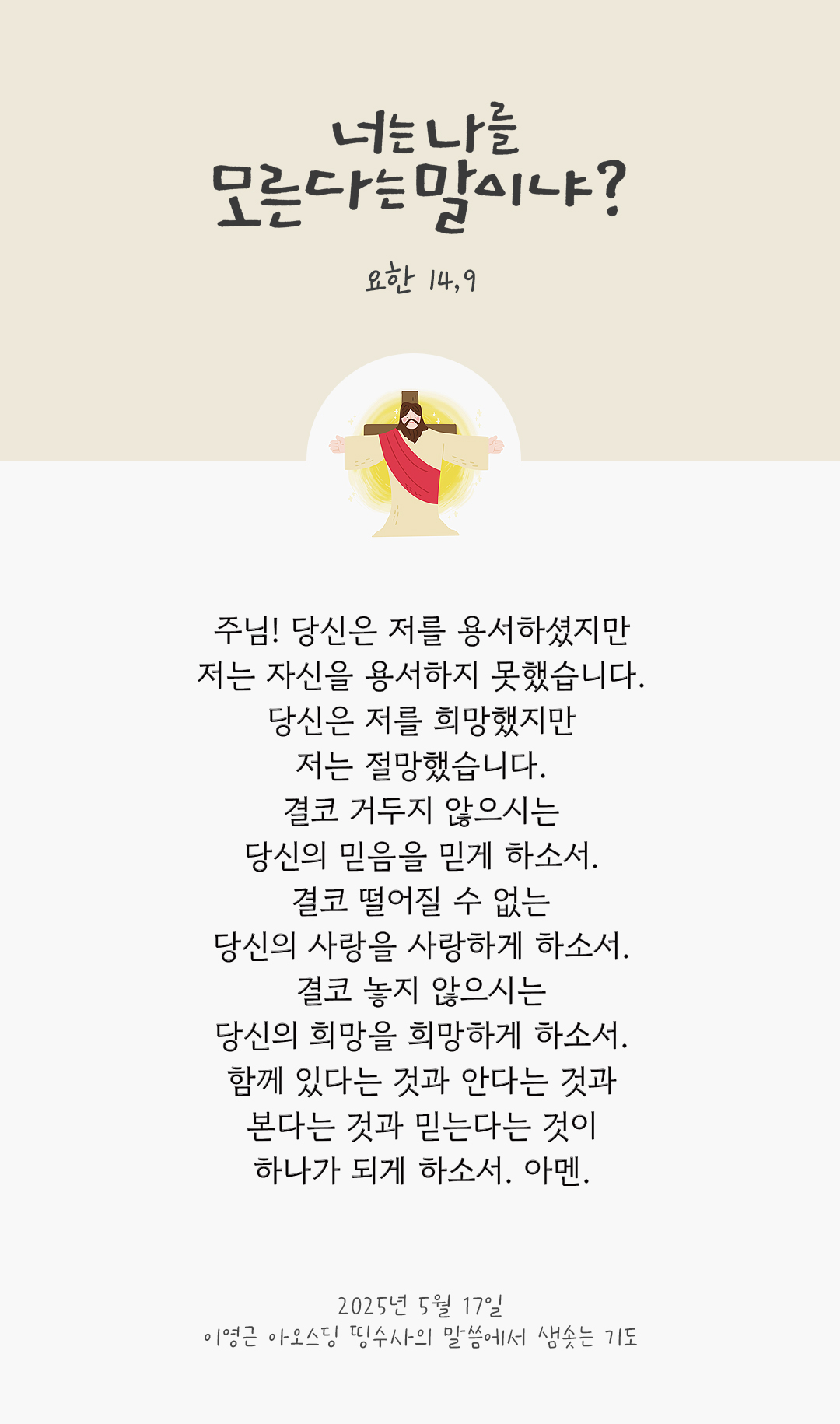 주님! 당신은 저를 용서하셨지만, 저는 자신을 용서하지 못했습니다. 당신은 저를 희망했지만, 저는 절망했습니다. 결코 거두지 않으시는 당신의 믿음을 믿게 하소서. 결코 떨어질 수 없는 당신의 사랑을 사랑하게 하소서. 결코 놓지 않으시는 당신의 희망을 희망하게 하소서. 함께 있다는 것과 안다는 것과 본다는 것과 믿는다는 것이 하나가 되게 하소서. 아멘. by 이영근 아오스딩 신부 띵수사의 말씀에서 샘솟는 기도(말샘기도)