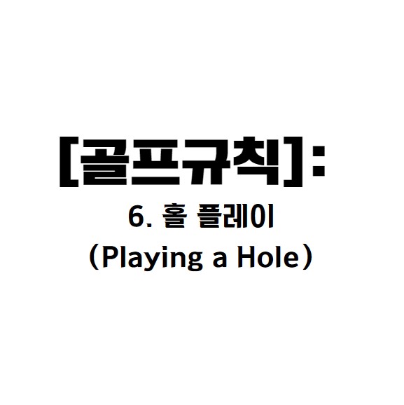 1. 규칙의 목적 (Purpose of Rule)
골프규칙6.은 홀 플레이를 수행하는 방식과 관련된 규칙을 정의합니다.

주요 내용:

티잉구역에서의 첫 타격으로 시작합니다.

동일한 볼로 홀을 끝내야 하며, 특정 조건에서만 볼 교체 가능.

플레이 순서 (매치 플레이와 스트로크 플레이에서 중요성 다름).




2. 티잉구역에서의 플레이 (Rule 6.1, 6.2)
6.1a: 홀 시작
플레이어가 티잉구역에서 첫 번째 스트로크를 하면 해당 홀이 시작됩니다.

6.1b: 티잉구역 안에서 플레이해야 함
플레이어는 반드시 티잉구역 안에서 플레이를 시작해야 합니다.

만약 티잉구역 외부에서 플레이한 경우:

매치 플레이: 벌타는 없지만 상대가 스트로크를 취소하고 재플레이를 요구할 수 있음.

스트로크 플레이: 일반 벌타(2벌타)를 받고, 반드시 실수를 수정해야 함. 그렇지 않으면 실격.

6.2b: 티잉구역 내 조건
볼의 위치:

볼이 티잉구역 안에 있거나 티 마커 선상에 닿아 있어야 함.

볼을 올려놓는 방식:

티 위나 땅 위에서 플레이 가능.

조건 변경 허용:

스트로크에 영향을 미치는 조건(예: 풀, 잔디)을 티잉구역 내에서 개선 가능.

단, 티 마커를 이동하면 일반 벌타.




3. 동일 볼 사용 규칙 (Rule 6.3)


플레이어는 티잉구역에서 시작한 동일한 볼로 홀을 끝내야 함.

볼 교체 허용 조건:

볼이 분실되거나 아웃오브바운즈인 경우.

규칙에 따라 새로운 볼을 대체하는 경우. (금이 가거나 깨진 볼)




4. 플레이 순서 (Rule 6.4)
매치 플레이:
플레이 순서가 중요하며, 순서를 어기면 상대가 스트로크를 취소할 수 있음.

스트로크 플레이:
순서 위반에 대한 벌타는 없으며, "준비된 골퍼로 부터 플레이(Ready Golf)"가 권장됨.




5. 홀 완료 (Rule 6.5)
매치 플레이: 플레이어는 스트로크를 완료하거나 상대의 컨시드(OK)를 받은 경우 홀을 완료합니다.

스트로크 플레이: 반드시 볼을 홀에 넣어야 함.




6. 벌타 요약
티잉구역 외부에서 스트로크: 스트로크 플레이에서 일반 벌타(2벌타).

잘못된 볼로 플레이: 매치 플레이에서는 홀 패배, 스트로크 플레이에서는 2벌타.




7. 행동 요령
티잉구역에서 볼을 세심히 정렬하고 올바른 티 마커를 확인.
티 마커를 이동하지 않도록 주의.
플레이 순서:

매치 플레이에서는 순서를 존중.
스트로크 플레이에서는 준비된 플레이어 부터 플레이를 권장.

"골프는 자신의 규칙을 지키는 스포츠입니다." 

10. 추가 팁
티잉구역에서 시간을 절약하려면 사전 준비(볼 정렬, 클럽 선택)를 완료하세요.

규칙 위반을 방지하기 위해 항상 규칙서를 숙지하는 습관을 가지세요.