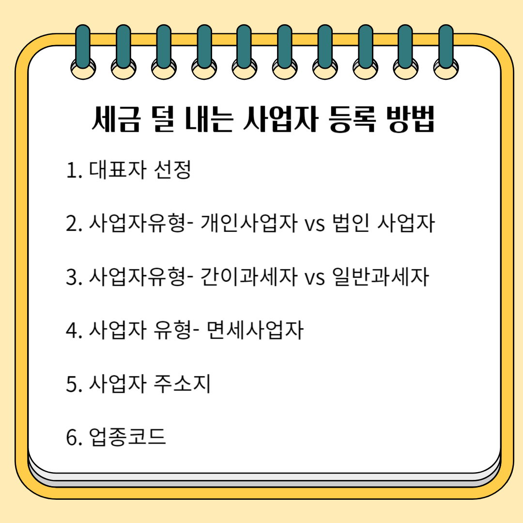 세금 덜 내는 사업자 등록 방법 1. 대표자 선정 2. 사업자 유형- 개인 사업자 vs 법인 사업자 3. 사업자 유형- 간이과세자 vs 일반과세자 4. 사업자 유형-면세사업자 5. 사업자 주소지 6. 업종코드
