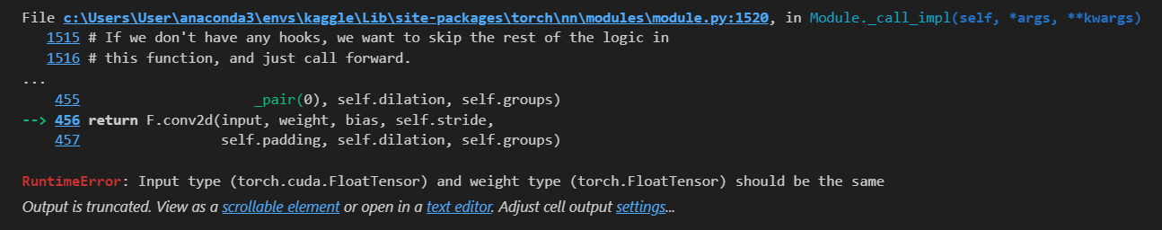 File c:\Users\User\anaconda3\envs\kaggle\Lib\site-packages\torch\nn\modules\module.py:1520, in Module._call_impl(self, *args, **kwargs)
1515 # If we don't have any hooks, we want to skip the rest of the logic in
1516 # this function, and just call forward.
...
455 _pair(0), self.dilation, self.groups)
--> 456 return F.conv2d(input, weight, bias, self.stride,
457 self.padding, self.dilation, self.groups)
RuntimeError: Input type (torch.cuda.FloatTensor) and weight type (torch.FloatTensor) should be the same
Output is truncated. View as a scrollable element or open in a text editor. Adjust cell output settings...