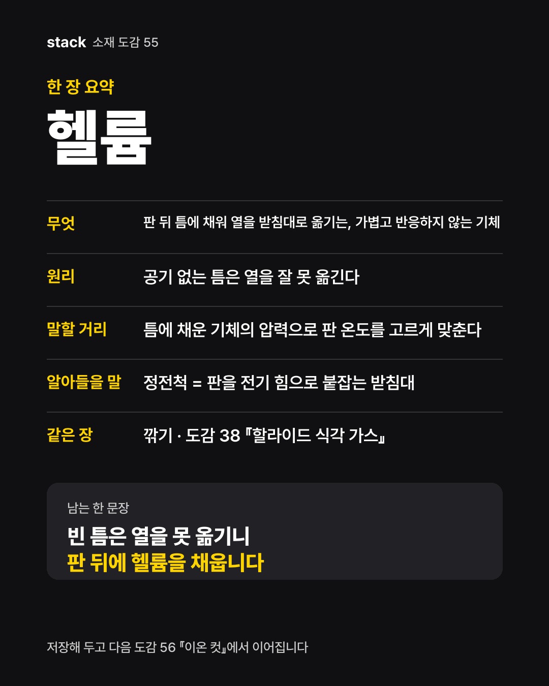 한 장 요약 헬륨 — 무엇 — 판 뒤 틈에 채워 열을 받침대로 옮기는, 가볍고 반응하지 않는 기체 · 원리 — 공기 없는 틈은 열을 잘 못 옮긴다 · 말할 거리 — 틈에 채운 기체의 압력으로 판 온도를 고르게 맞춘다 · 알아들을 말 — 정전척 = 판을 전기 힘으로 붙잡는 받침대 · 같은 장 — 깎기 · 도감 38 『할라이드 식각 가스』