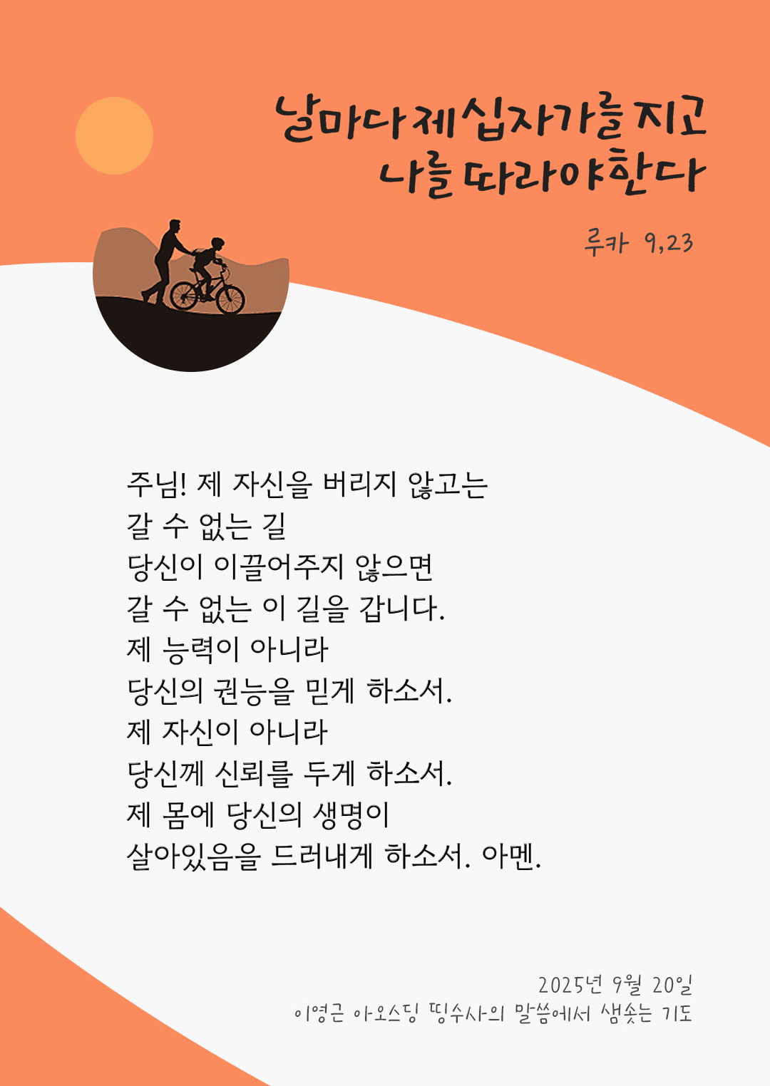 주님! 제 자신을 버리지 않고는 갈 수 없는 길, 당신이 이끌어주지 않으면, 갈 수 없는 이 길을 갑니다. 제 능력이 아니라 당신의 권능을 믿게 하소서. 제 자신이 아니라 당신께 신뢰를 두게 하소서. 제 몸에 당신의 생명이 살아있음을 드러내게 하소서. 아멘. by 이영근 아오스딩 신부 띵수사의 말씀에서 샘솟는 기도(말샘기도)