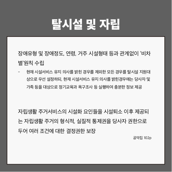 탈시설 및 자립
장애유형 및 장애정도, 연령, 거주 시설형태 등과 관계없이 ‘비차별’원칙 수립 (공약집 102p)
- 현재 시설서비스 유지 의사를 밝힌 경우를 제외한 모든 경우를 탈시설 지원 대상으로 우선 설정하되, 현재 시설서비스 유지 의사를 밝힌 경우에는 당사자 및 가족 등을 대상으로 정기교육과 욕구조사 등 실행하여 충분한 정보 제공
자립생활 주거서비스의 시설화 요인들을 시설퇴소 이후 제공되는 자립생활 주거의 형식적, 실질적 통제권을 당사자 권한으로 두어 여러 조건에 대한 결정권한 보장 (공약집 102p)