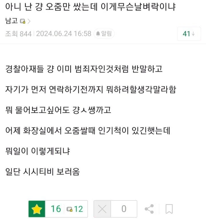 아니 난 걍 오줌만 쌌는데 이게무슨날벼락이냐
남고&gt;
조회 844 2024.06.24 16:58 알림
경찰아재들 걍 이미 범죄자인것처럼 반말하고
자기가 먼저 연락하기전까지 뭐하려할생각말라함
뭐 물어보고싶어도 걍ㅅ쌩까고
어제 화장실에서 오줌쌀때 인기척이 있긴했는데
뭐일이 이렇게되냐
일단 시시티비 보러옴