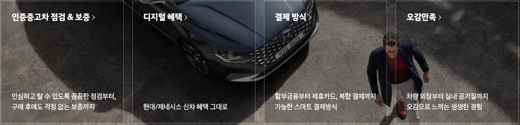 위에서 내려다보는 파란차량 앞을 지나가는 남자 위 흰테두리네모 4개 안 첫번째 네모 안 흰글씨 인증중고차 점검 &amp; 보증>
아래 흰글씨 안심하고 탈수 있도록 꼼꼼한 점검부터, 구매 후에도 걱정 없는 보증까지

우측 흰색 네모테두리 안 상단 흰글씨 디지털 혜택> 네모 안 하단 현대/제네시스 신차 혜택 그대로

우측 흰테두리 안 상단 흰글씨 결제방식> 네모안 하단 할부금융부터 제휴카드, 복합결제까지 가능한 스마트 결제방식

우측 흰네모테두리 안 상단 흰글씨 오감만족> 하단 흰글씨 차량외장부터 실내 공기질ㄲ지 오감으로 느끼는 생생한 경험