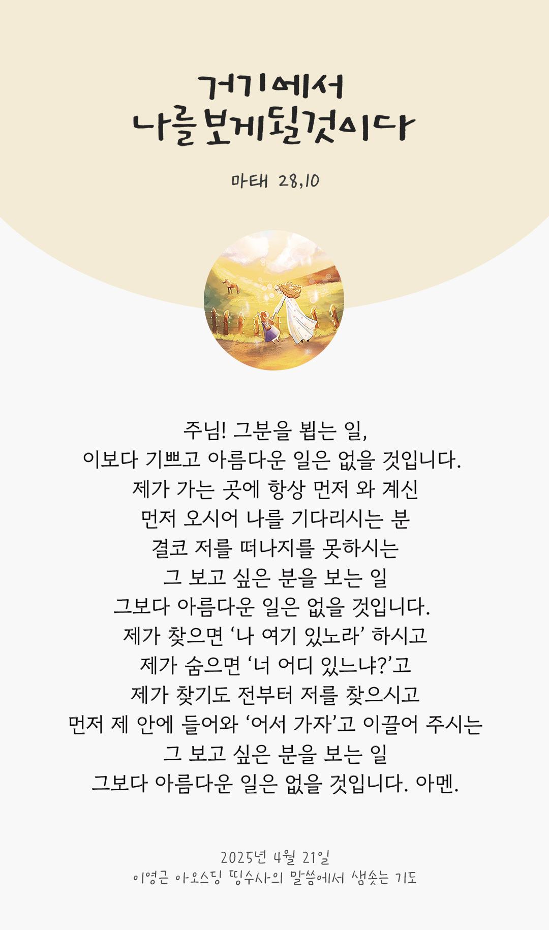 주님! 그분을 뵙는 일, 이보다 기쁘고 아름다운 일은 없을 것입니다. 제가 가는 곳에 항상 먼저 와 계신, 먼저 오시어 나를 기다리시는 분, 결코 저를 떠나지를 못하시는, 그 보고 싶은 분을 보는 일, 그보다 아름다운 일은 없을 것입니다. 제가 찾으면 &lsquo;나 여기 있노라&rsquo; 하시고, 제가 숨으면 &lsquo;너 어디 있느냐?&rsquo;고 제가 찾기도 전부터 저를 찾으시고, 먼저 제 안에 들어와 &lsquo;어서 가자&rsquo;고 이끌어 주시는. 그 보고 싶은 분을 보는 일, 그보다 아름다운 일은 없을 것입니다. 아멘. by 이영근 아오스딩 띵수사의 말씀에서 샘솟는 기도(말샘기도)