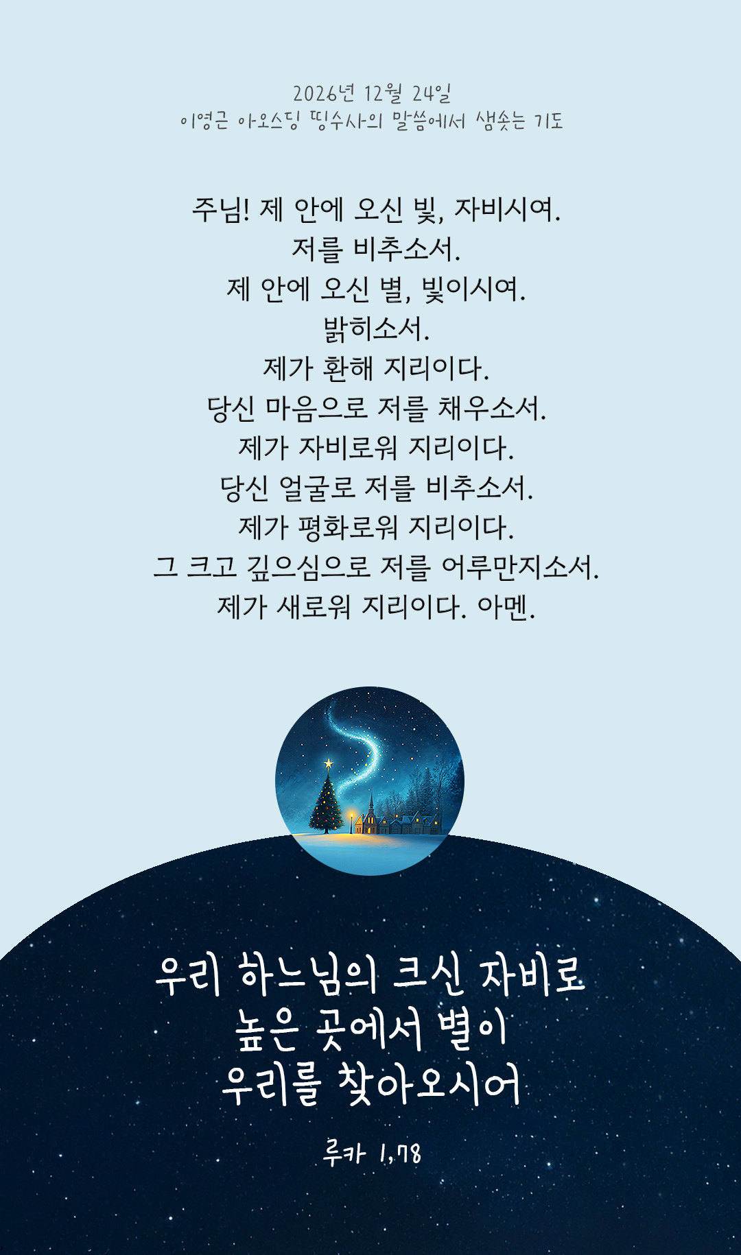 주님! 제 안에 오신 빛, 자비시여. 저를 비추소서. 제 안에 오신 별, 빛이시여. 밝히소서. 제가 환해 지리이다. 당신 마음으로 저를 채우소서. 제가 자비로워 지리이다. 당신 얼굴로 저를 비추소서. 제가 평화로워 지리이다. 그 크고 깊으심으로 저를 어루만지소서. 제가 새로워 지리이다. 아멘. by 이영근 아오스딩 신부 띵수사의 말씀에서 샘솟는 기도(말샘기도)