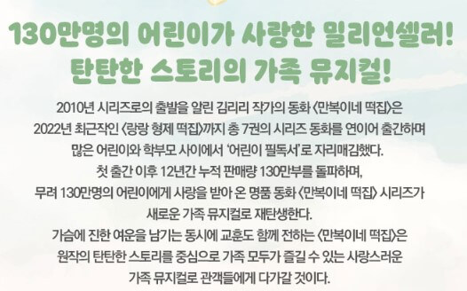 만복이네 떡집 가족 뮤지컬 기본 정보입니다. 5월5일 어린이날 공연을 찾는다면 만복이네 떡집을 추천합니다. 아이들 공연이지만 구성이 좋고 이미 입소문이 많은 공연입니다. 신비한 떡을 먹을 수 있는 만복이네 떡집을 찾아가볼까요? 공연 정보를 참고해주세요!