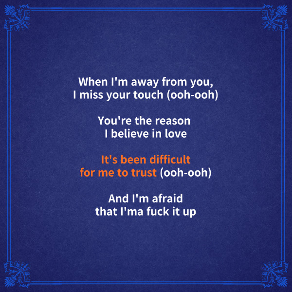 When I'm away from you,
I miss your touch (ooh-ooh)
내가 너를 떠났을 때 너의 손길이 그리웠어
You're the reason I believe in love
너는 내가 사랑을 믿는 이유였지
It's been difficult for me to trust (ooh-ooh)
내게 누군가를 믿는다는 건 어려운 일이었어
And I'm afraid that I'ma fuck it up
내가 망쳐버릴까 두렵기도 했고