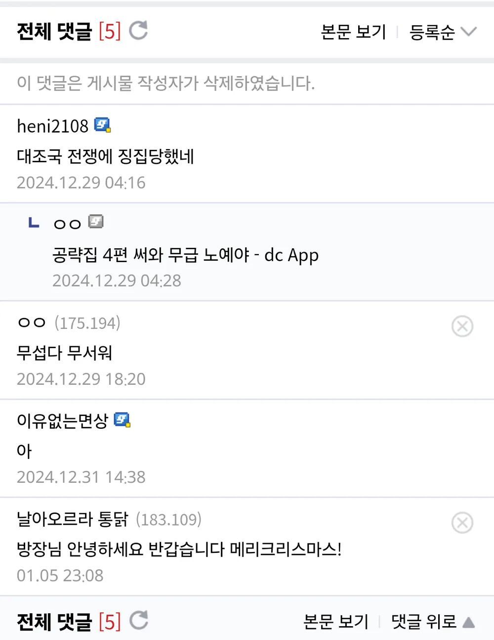 전체 댓글 [5] 
이 댓글은 게시물 작성자가 삭제하였습니다. 
heni2108 
대조국 전쟁에 징집당했네 
2024.12.29 04:16 
LOO 
공략집 4편 써와 무급 노예야 - dc App 
2024.12.29 04:28 
ㅇㅇ (175.194) 
무섭다 무서워 
2024.12.29 18:20 
이유없는면상 
아 
2024.12.31 14:38 
날아오르라 통닭 (183.109) 
본문 보기 
등록순 
방장님 안녕하세요 반갑습니다 메리크리스마스! 
01.05 23:08 
전체 댓글 [5] 
본문 보기 
댓글 위로