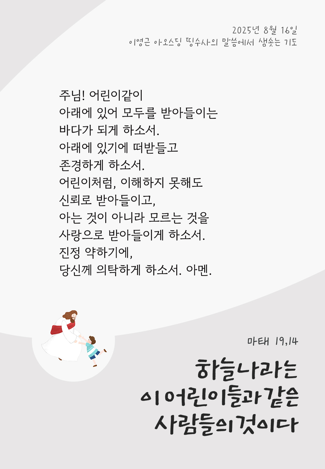 주님! 어린이같이 아래에 있어 모두를 받아들이는 바다가 되게 하소서. 아래에 있기에 떠받들고 존경하게 하소서. 어린이처럼, 이해하지 못해도 신뢰로 받아들이고, 아는 것이 아니라 모르는 것을 사랑으로 받아들이게 하소서. 진정 약하기에, 당신께 의탁하게 하소서. 아멘. by 이영근 아오스딩 신부 띵수사의 말씀에서 샘솟는 기도(말샘기도)