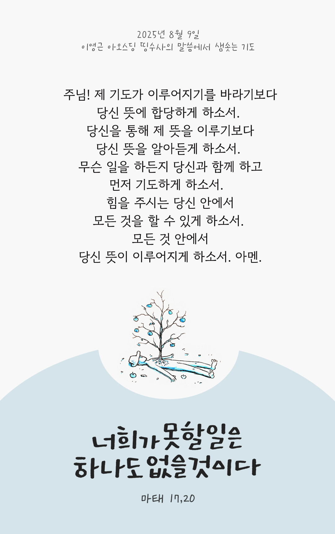 주님! 제 기도가 이루어지기를 바라기보다 당신 뜻에 합당하게 하소서. 당신을 통해 제 뜻을 이루기보다 당신 뜻을 알아듣게 하소서. 무슨 일을 하든지 당신과 함께 하고, 먼저 기도하게 하소서. 힘을 주시는 당신 안에서, 모든 것을 할 수 있게 하소서. 모든 것 안에서, 당신 뜻이 이루어지게 하소서. 아멘. by 이영근 아오스딩 신부 띵수사의 말씀에서 샘솟는 기도(말샘기도)
