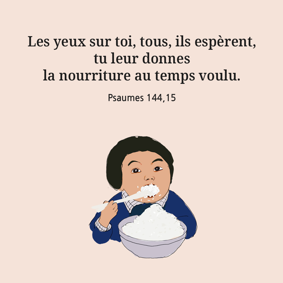 Les yeux sur toi, tous, ils esp&egrave;rent, tu leur donnes la nourriture au temps voulu. (Psaumes 144,15)