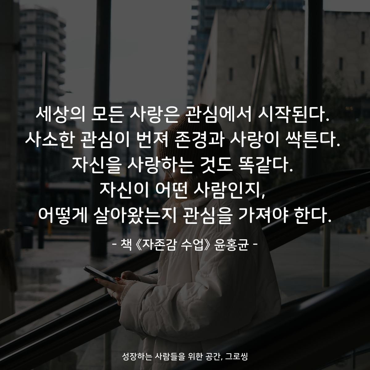 세상의 모든 사랑은 관심에서 시작된다.
사소한 관심이 번져 존경과 사랑이 싹튼다.
자신을 사랑하는 것도 똑같다.
자신이 어떤 사람인지,
어떻게 살아왔는지 관심을 가져야 한다.