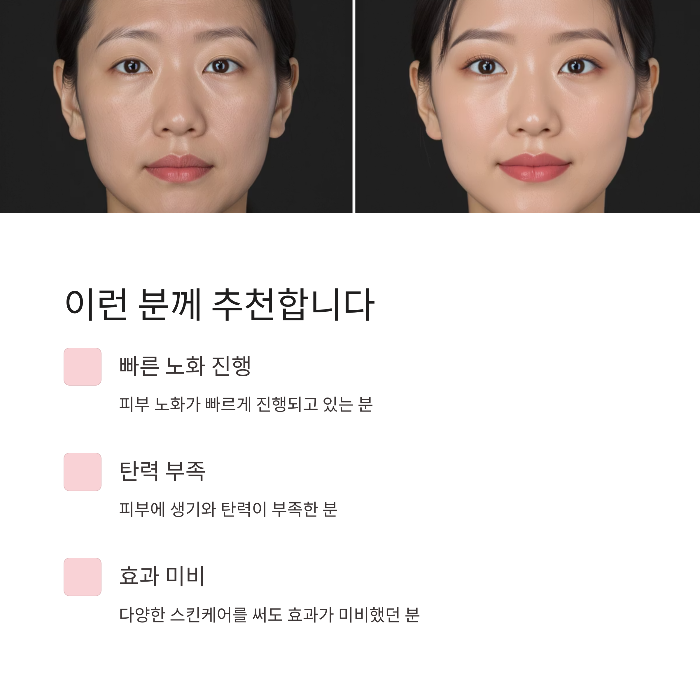 이런 분께 추천합니다
빠른 노화 진행
피부 노화가 빠르게 진행되고 있는 분
탄력 부족
피부에 생기와 탄력이 부족한 분
효과 미비
다양한 스킨케어를 써도 효과가 미비했던 분