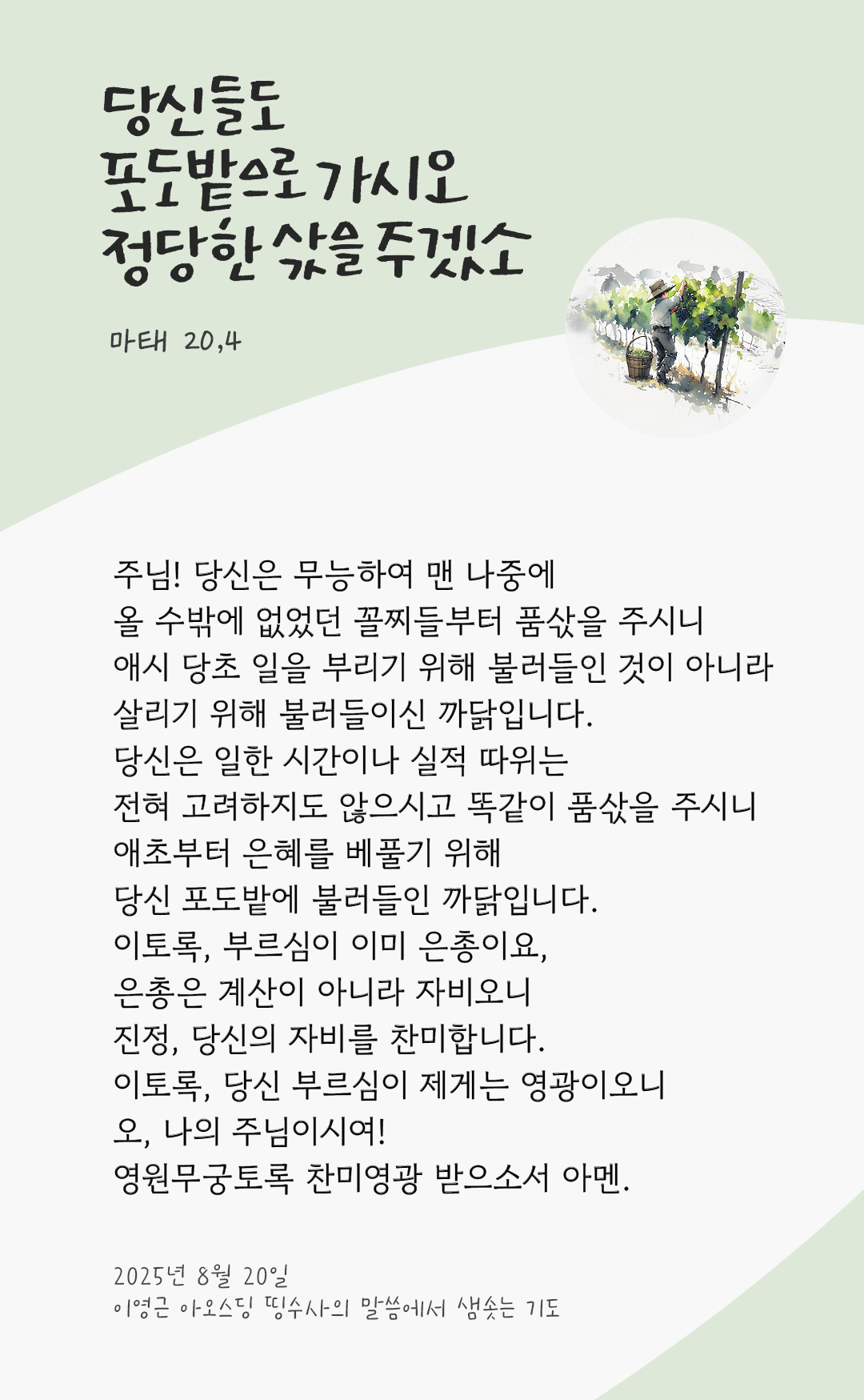주님! 당신은 무능하여 맨 나중에 올 수밖에 없었던 꼴찌들부터 품삯을 주시니 애시 당초 일을 부리기 위해 불러들인 것이 아니라 살리기 위해 불러들이신 까닭입니다. 당신은 일한 시간이나 실적 따위는 전혀 고려하지도 않으시고 똑같이 품삯을 주시니 애초부터 은혜를 베풀기 위해 당신 포도밭에 불러들인 까닭입니다. 이토록, 부르심이 이미 은총이요, 은총은 계산이 아니라 자비오니 진정, 당신의 자비를 찬미합니다. 이토록, 당신 부르심이 제게는 영광이오니 오, 나의 주님이시여! 영원무궁토록 찬미영광 받으소서. 아멘. by 이영근 아오스딩 신부 띵수사의 말씀에서 샘솟는 기도(말샘기도)